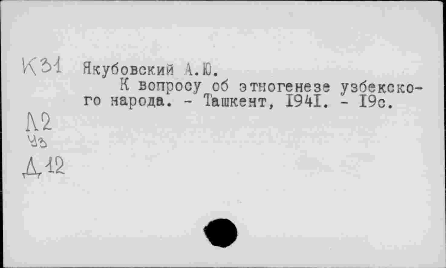 ﻿KM
№
Якубовский А.Ю.
К вопросу об этногенезе узбекского народа. - Ташкент, 1941. - 19с.